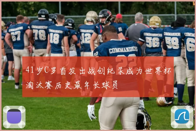 41岁C罗首发出战创纪录成为世界杯淘汰赛历史最年长球员