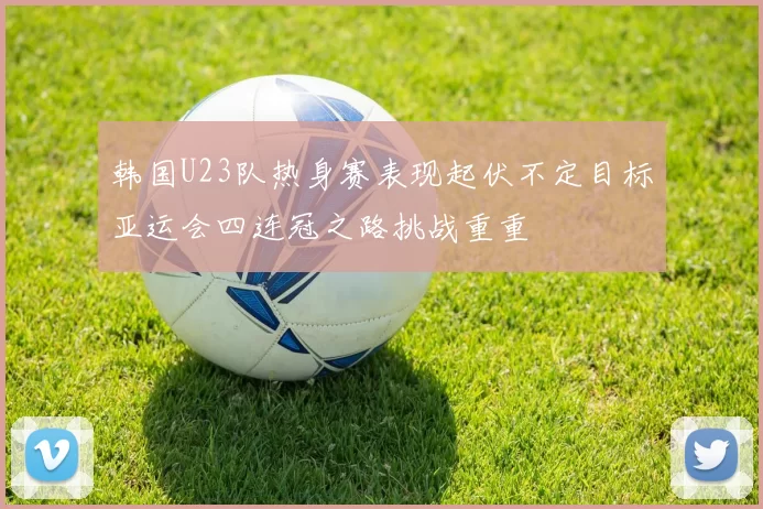 韩国U23队热身赛表现起伏不定目标亚运会四连冠之路挑战重重