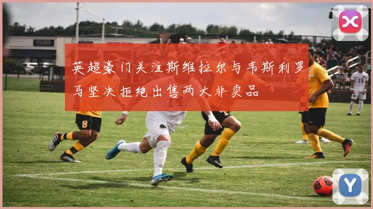 英超豪门关注斯维拉尔与韦斯利罗马坚决拒绝出售两大非卖品