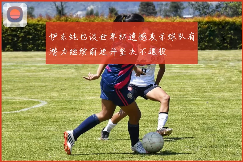 伊东纯也谈世界杯遗憾表示球队有潜力继续前进并坚决不退役