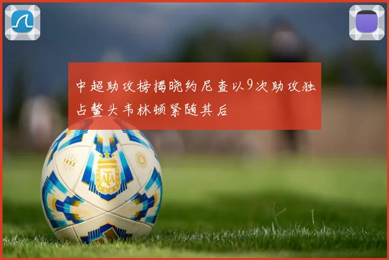 中超助攻榜揭晓约尼查以9次助攻独占鳌头韦林顿紧随其后