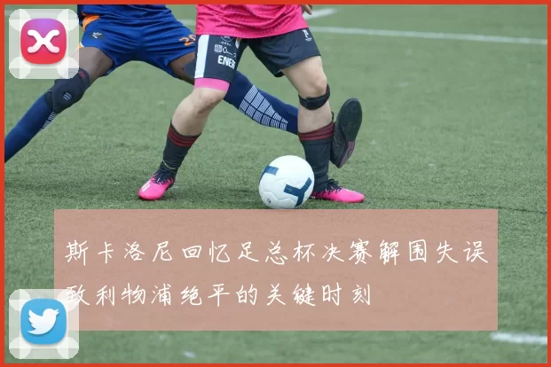 斯卡洛尼回忆足总杯决赛解围失误致利物浦绝平的关键时刻
