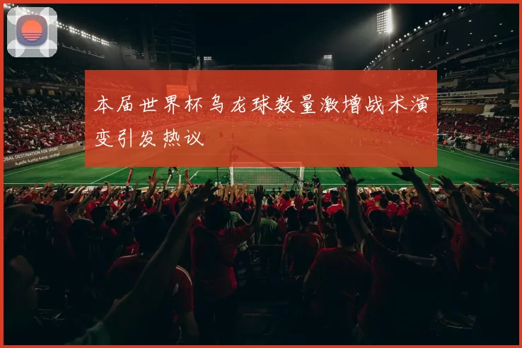 本届世界杯乌龙球数量激增战术演变引发热议