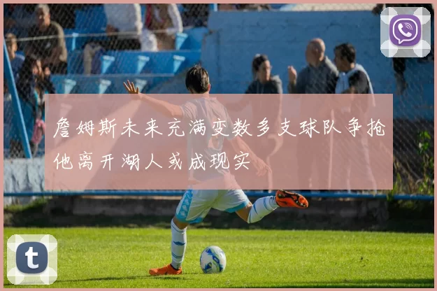 詹姆斯未来充满变数多支球队争抢他离开湖人或成现实
