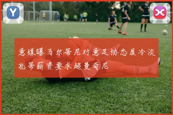 意媒曝马尔蒂尼对意足协态度冷淡孔蒂薪资要求超曼奇尼