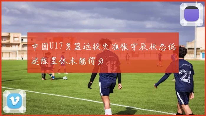 中国U17男篮远投失准张宇辰状态低迷陈昱休未能得分