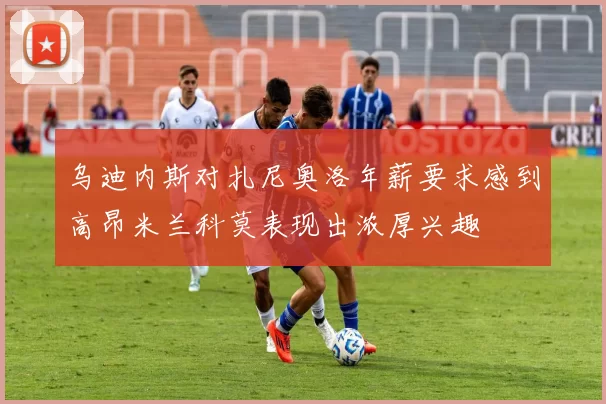 乌迪内斯对扎尼奥洛年薪要求感到高昂米兰科莫表现出浓厚兴趣