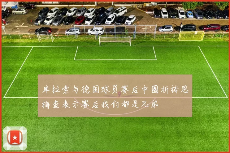 库拉索与德国球员赛后中圈祈祷恩梅查表示赛后我们都是兄弟