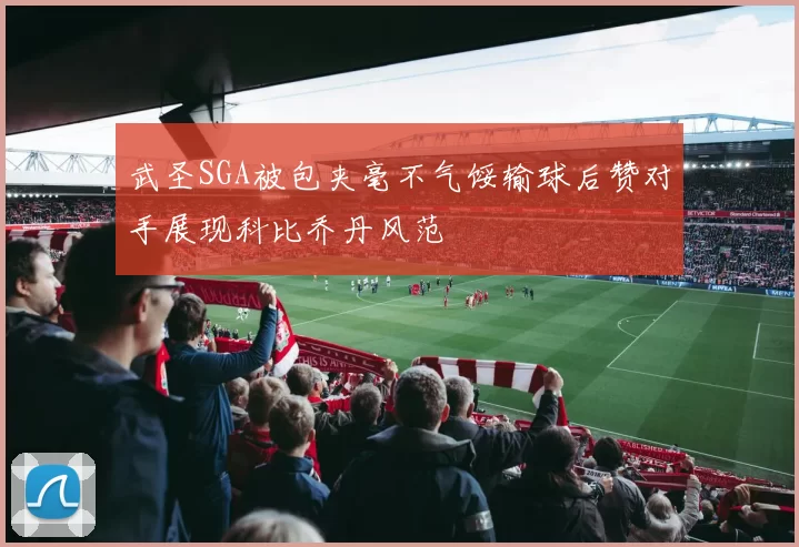 武圣SGA被包夹毫不气馁输球后赞对手展现科比乔丹风范