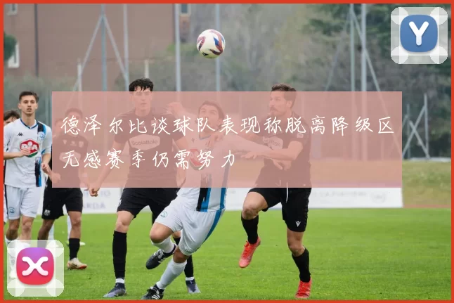 德泽尔比谈球队表现称脱离降级区无感赛季仍需努力