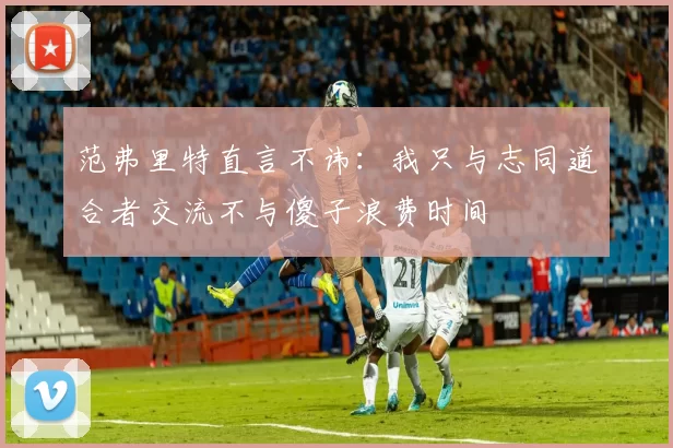 范弗里特直言不讳:我只与志同道合者交流不与傻子浪费时间