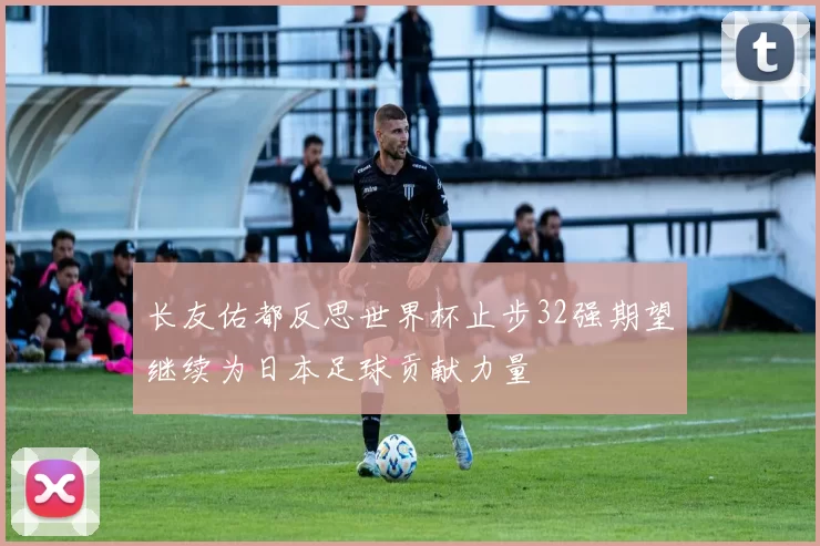 长友佑都反思世界杯止步32强期望继续为日本足球贡献力量