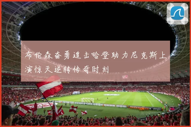 布伦森奋勇追击哈登助力尼克斯上演惊天逆转传奇时刻