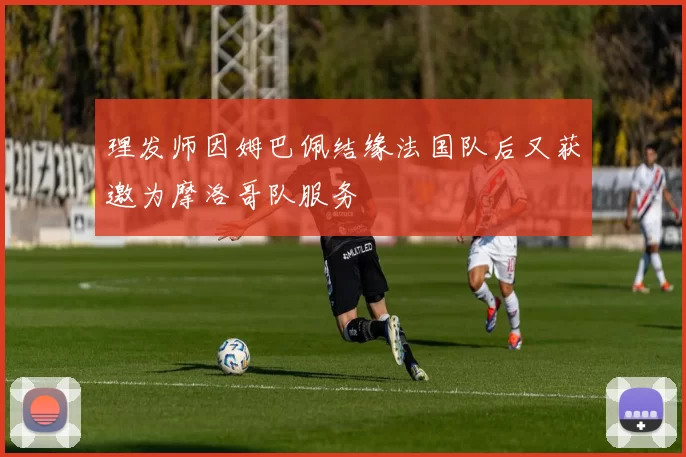 理发师因姆巴佩结缘法国队后又获邀为摩洛哥队服务