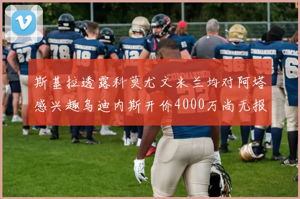 斯基拉透露科莫尤文米兰均对阿塔感兴趣乌迪内斯开价4000万尚无报价