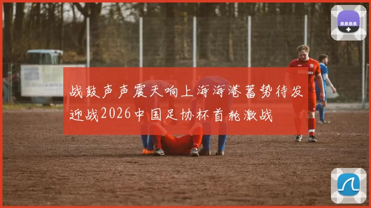 战鼓声声震天响上海海港蓄势待发迎战2026中国足协杯首轮激战