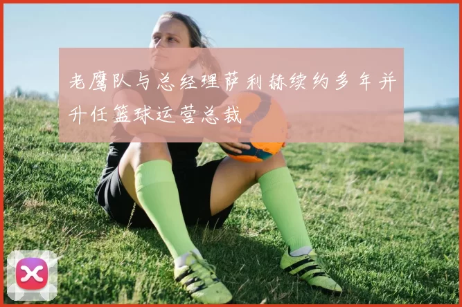 老鹰队与总经理萨利赫续约多年并升任篮球运营总裁