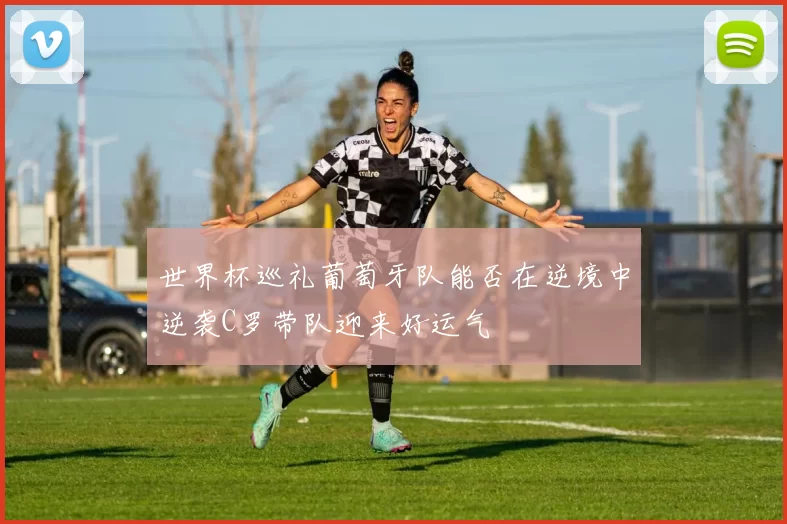 世界杯巡礼葡萄牙队能否在逆境中逆袭C罗带队迎来好运气