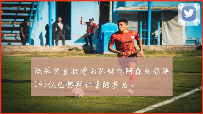 欧冠奖金激增七队破亿阿森纳领跑143亿巴黎拜仁紧随其后