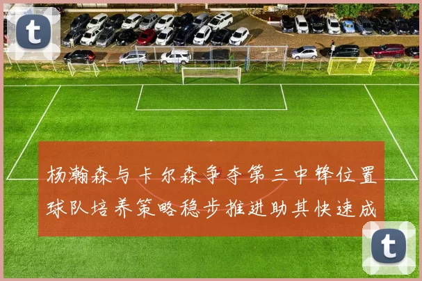 杨瀚森与卡尔森争夺第三中锋位置球队培养策略稳步推进助其快速成长