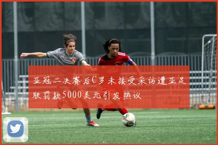 亚冠二决赛后C罗未接受采访遭亚足联罚款5000美元引发热议