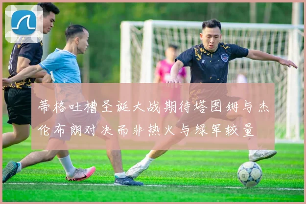 蒂格吐槽圣诞大战期待塔图姆与杰伦布朗对决而非热火与绿军较量