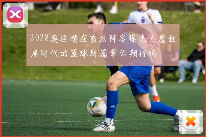 2028奥运潜在首发阵容曝光无詹杜库时代的篮球新篇章你期待吗